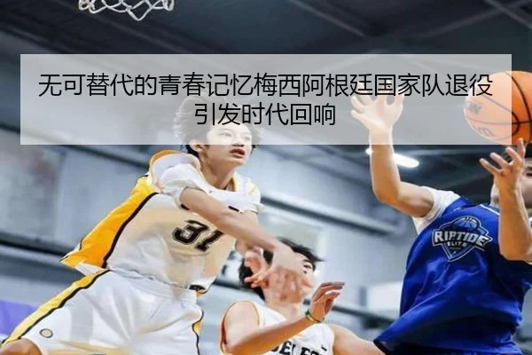 无可替代的青春记忆梅西阿根廷国家队退役引发时代回响